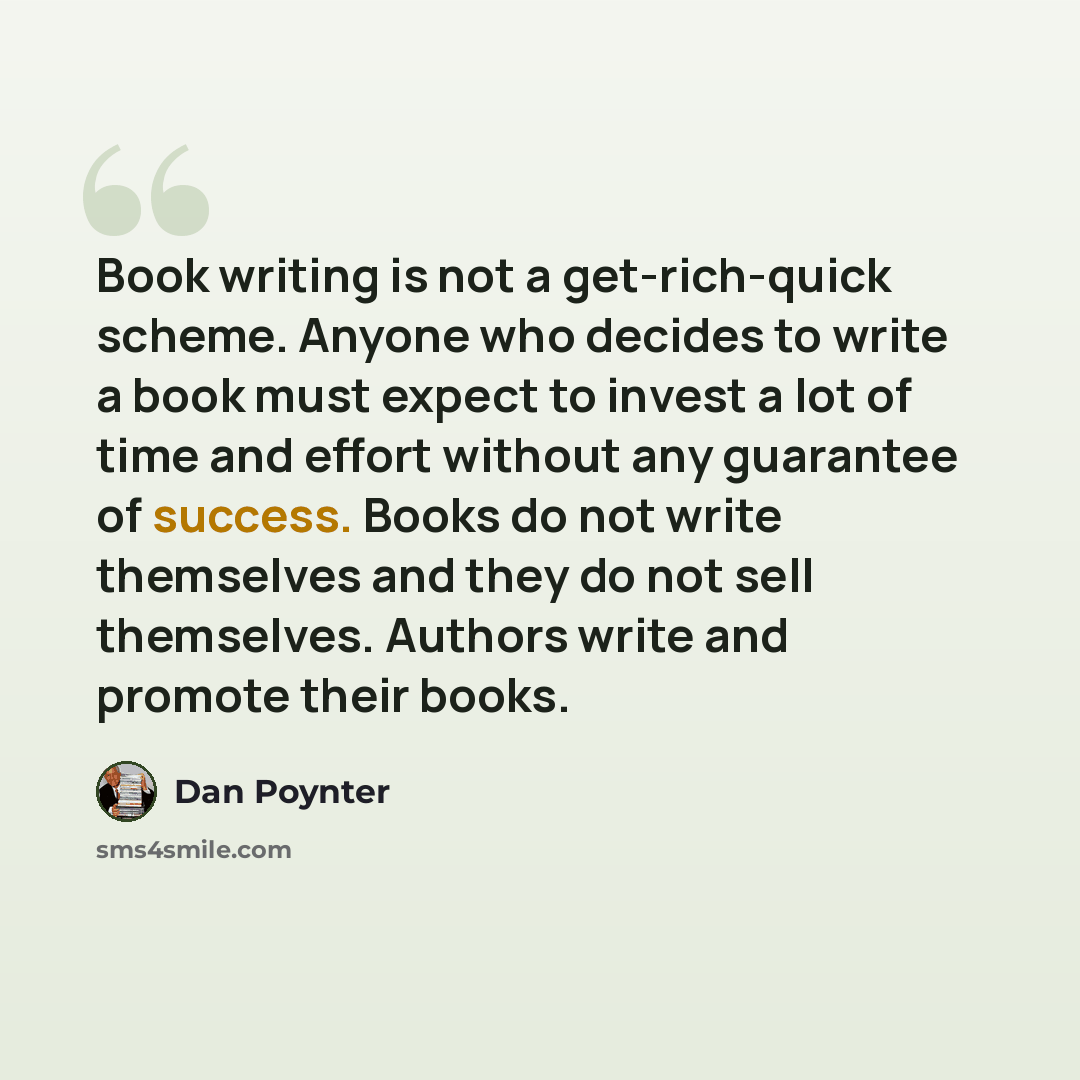 “Book writing is not a get-rich-quick scheme. Anyone who decides to write a book must expect to invest a lot of time and effort without any guarantee of success. Books do not write themselves and they do not sell themselves. Authors write and promote their books.” quote by Dan Poynter