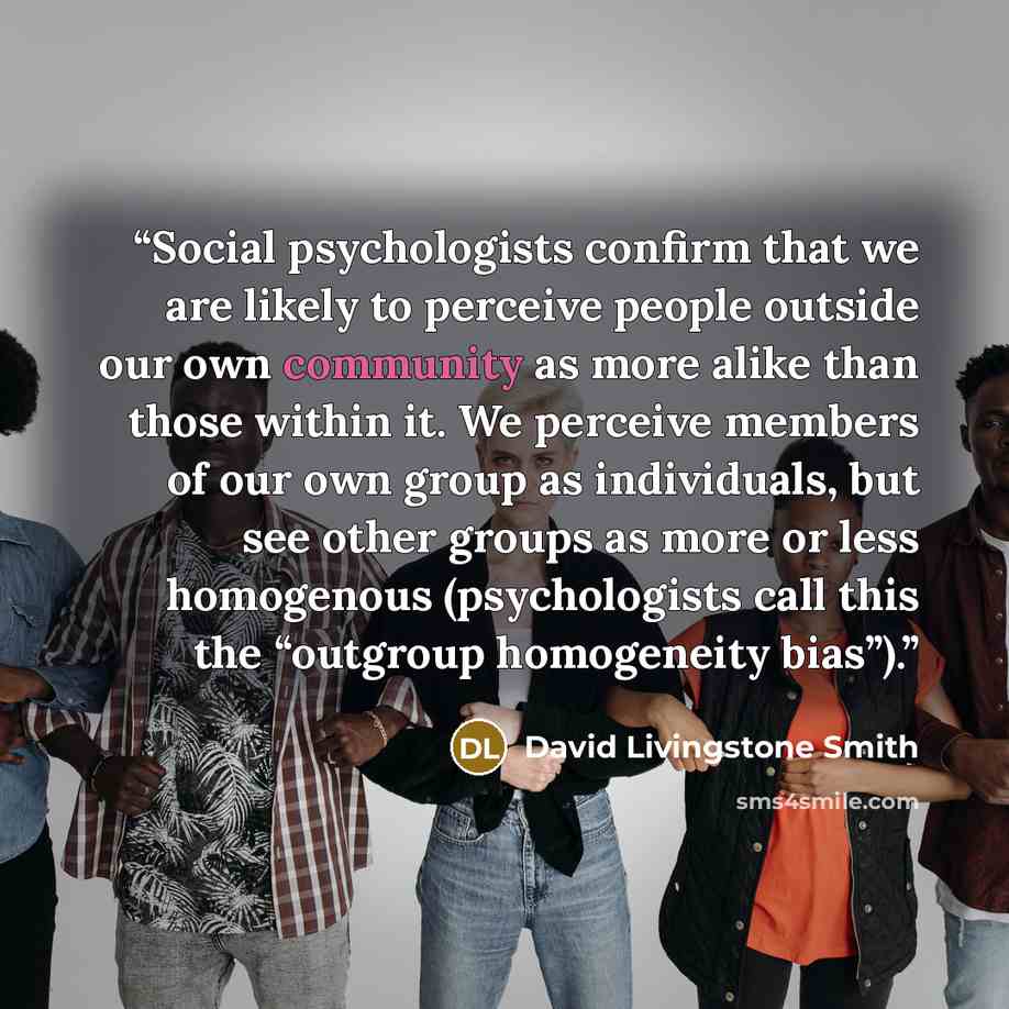 “Social psychologists confirm that we are likely to perceive people outside our own community as more alike than those within it. We perceive members of our own group as individuals, but see other groups as more or less homogenous (psychologists call this the “outgroup homogeneity bias”).” quote by David Livingstone Smith