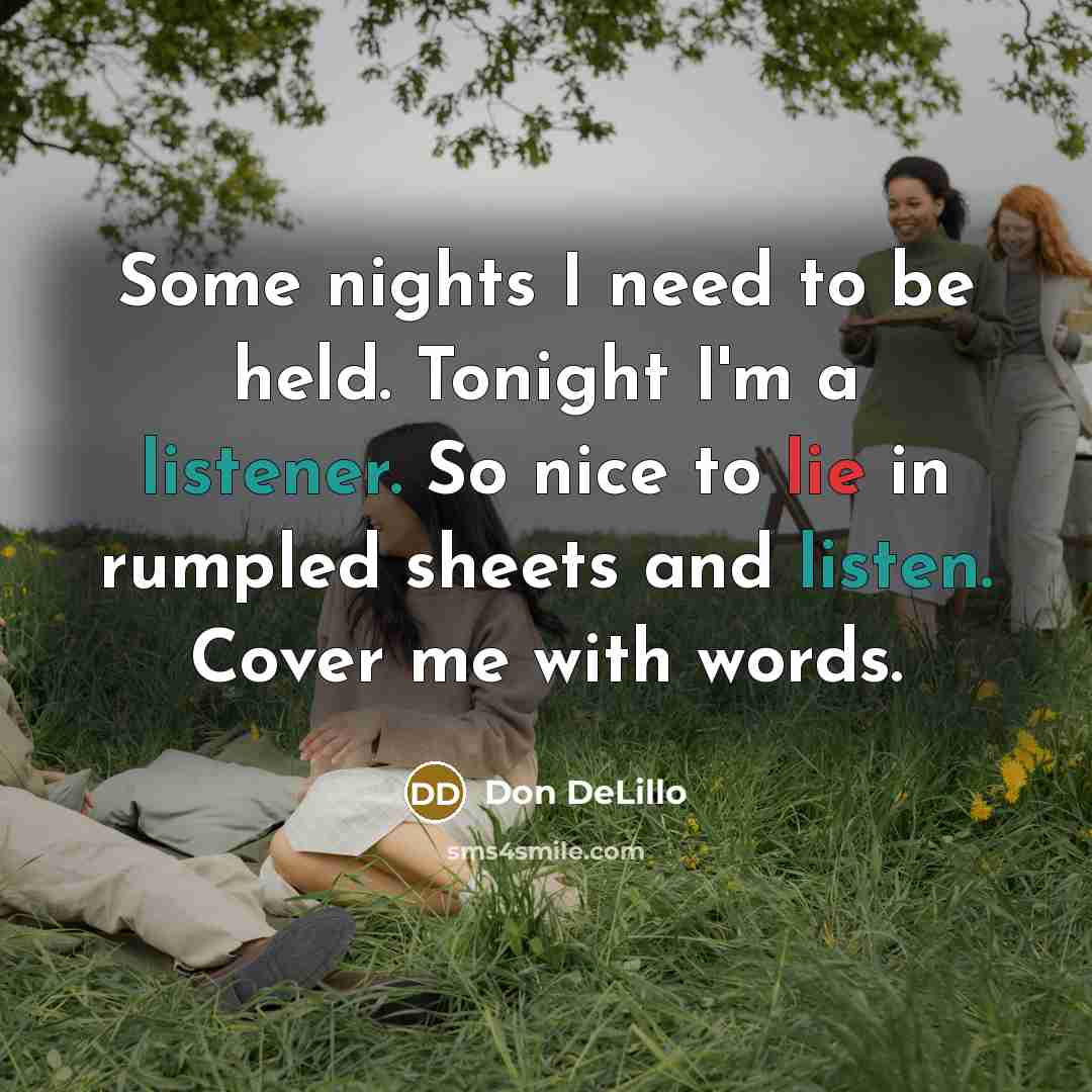 “Some nights I need to be held. Tonight I'm a listener. So nice to lie in rumpled sheets and listen. Cover me with words.” quote by Don DeLillo