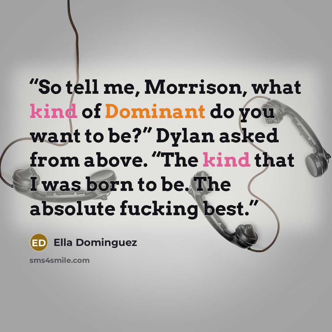 “So tell me, Morrison, what kind of Dominant do you want to be?” Dylan asked from above. “The kind that I was born to be. The absolute fucking best.” quote by Ella Dominguez