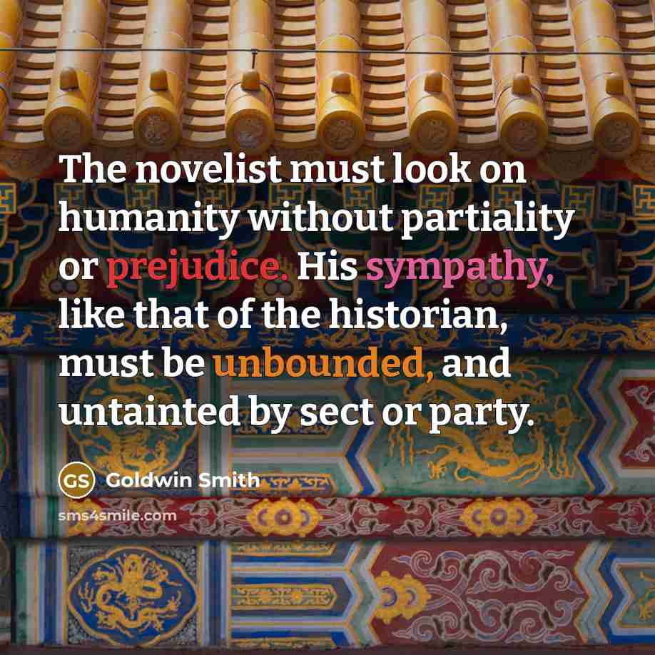 “The novelist must look on humanity without partiality or prejudice. His sympathy, like that of the historian, must be unbounded, and untainted by sect or party.” quote by Goldwin Smith