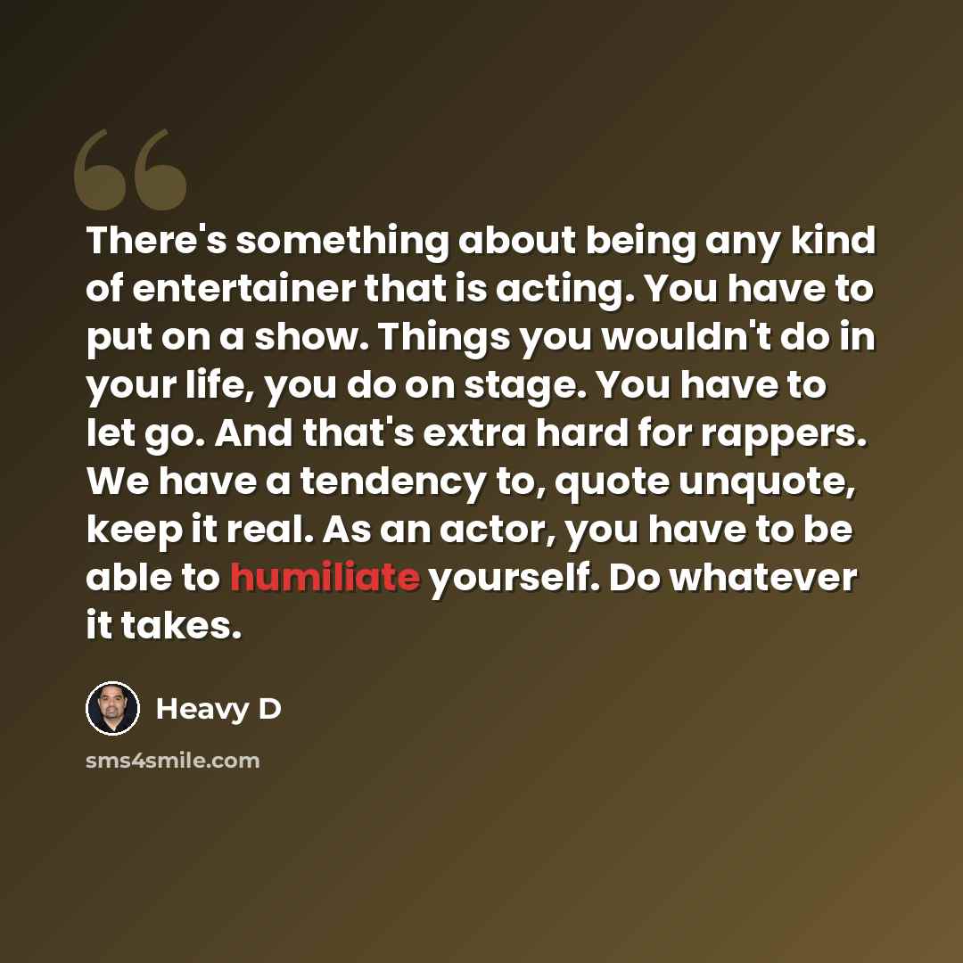 “There's something about being any kind of entertainer that is acting. You have to put on a show. Things you wouldn't do in your life, you do on stage. You have to let go. And that's extra hard for rappers. We have a tendency to, quote unquote, keep it real. As an actor, you have to be able to…” quote by Heavy D