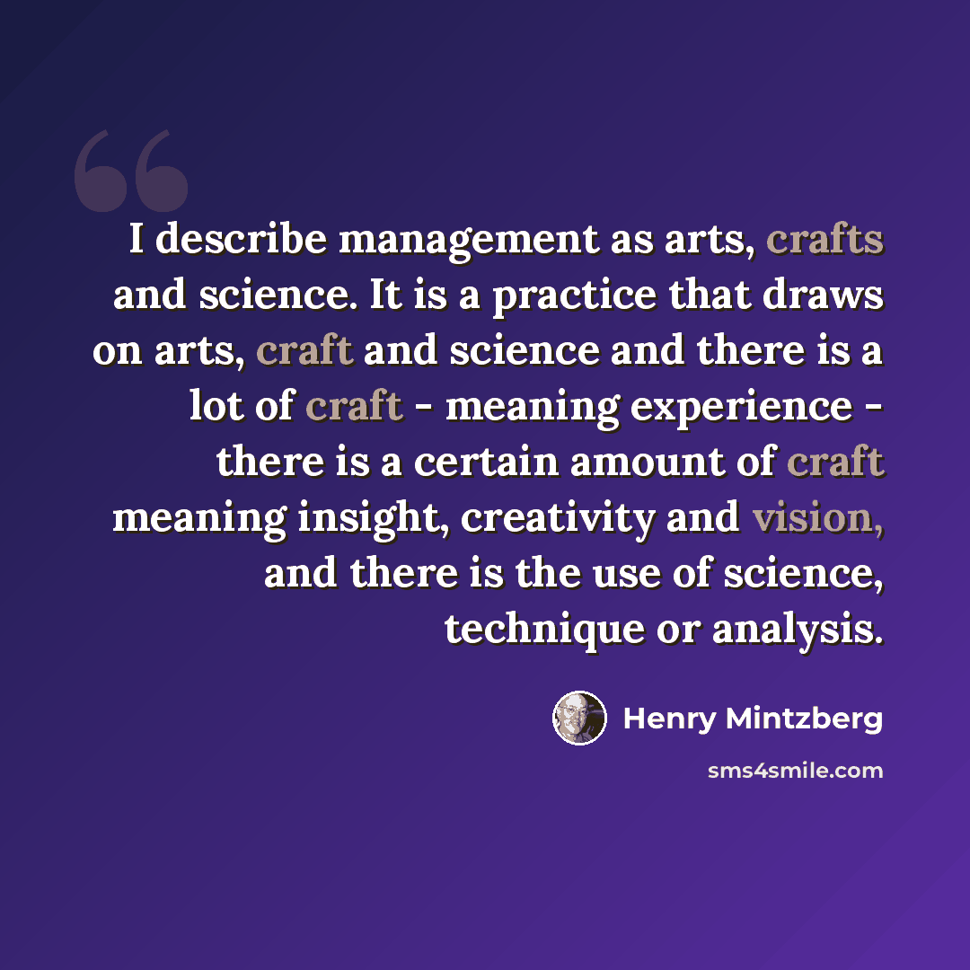 “I describe management as arts, crafts and science. It is a practice that draws on arts, craft and science and there is a lot of craft - meaning experience - there is a certain amount of craft meaning insight, creativity and vision, and there is the use of science, technique or analysis.” quote by Henry Mintzberg