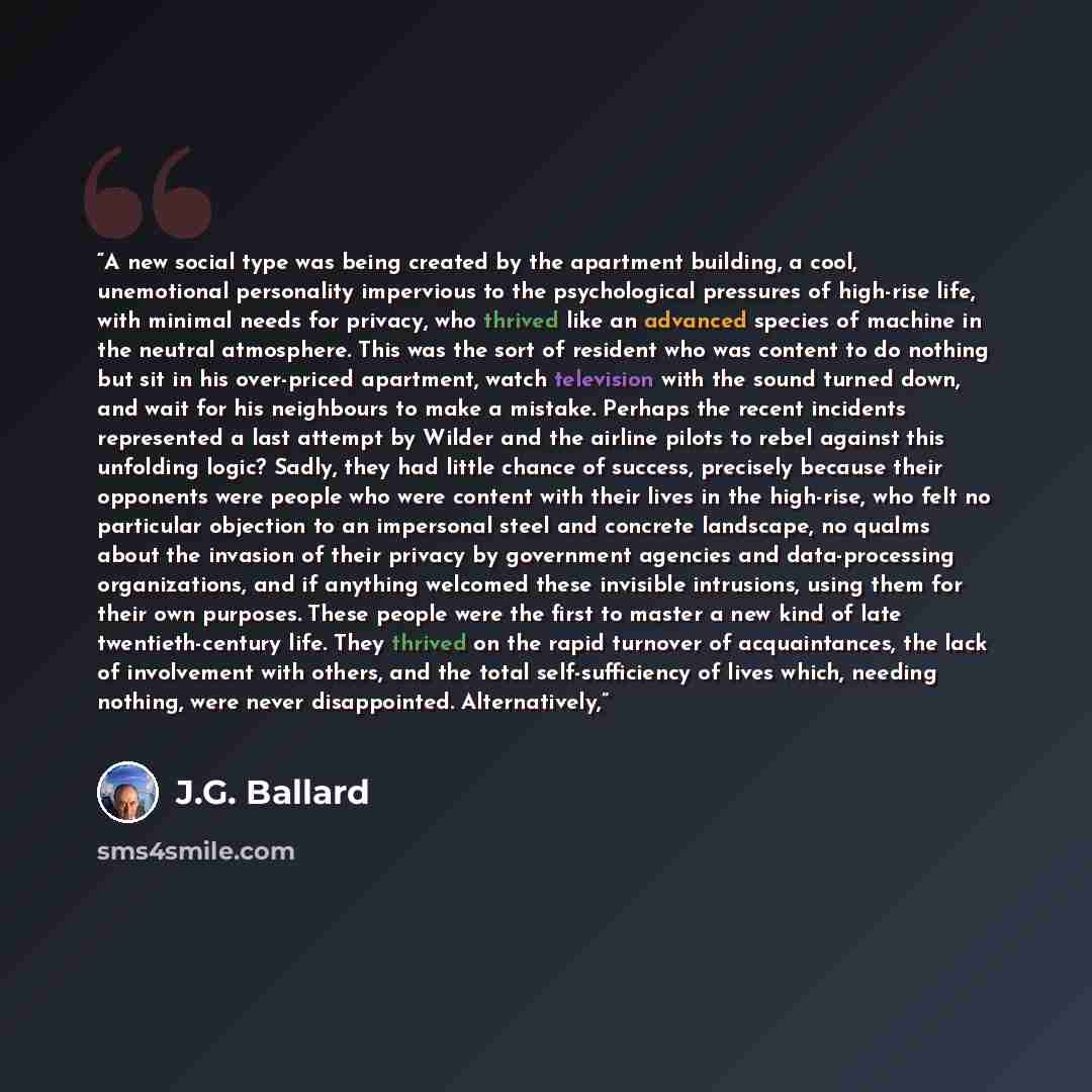 “A new social type was being created by the apartment building, a cool, unemotional personality impervious to the psychological pressures of high-rise life, with minimal needs for privacy, who thrived like an advanced species of machine in the neutral atmosphere. This was the sort of resident who…” quote by J.G. Ballard