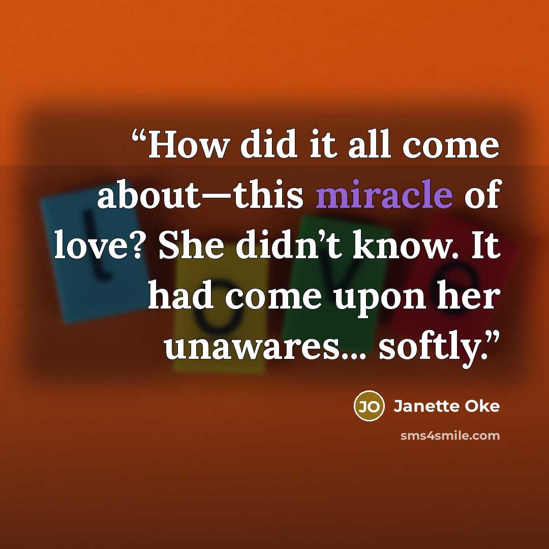 “How did it all come about—this miracle of love? She didn’t know. It had come upon her unawares... softly.” quote by Janette Oke