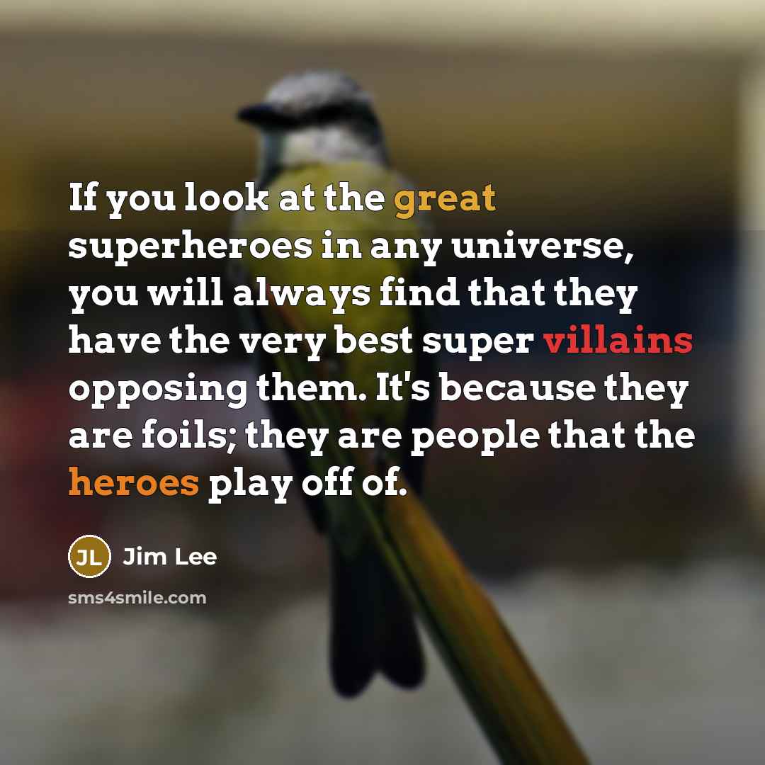 “If you look at the great superheroes in any universe, you will always find that they have the very best super villains opposing them. It's because they are foils; they are people that the heroes play off of.” quote by Jim Lee