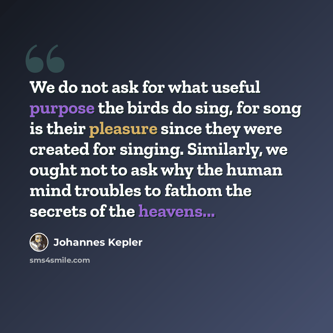 “We do not ask for what useful purpose the birds do sing, for song is their pleasure since they were created for singing. Similarly, we ought not to ask why the human mind troubles to fathom the secrets of the heavens...” quote by Johannes Kepler