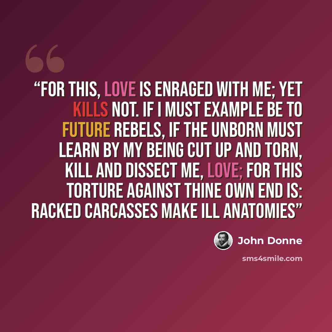 “For this, Love is enraged with me; Yet kills not. If I must example be To future rebels, if the unborn Must learn by my being cut up and torn, Kill and dissect me, Love; for this Torture against thine own end is: Racked carcasses make ill anatomies” quote by John Donne