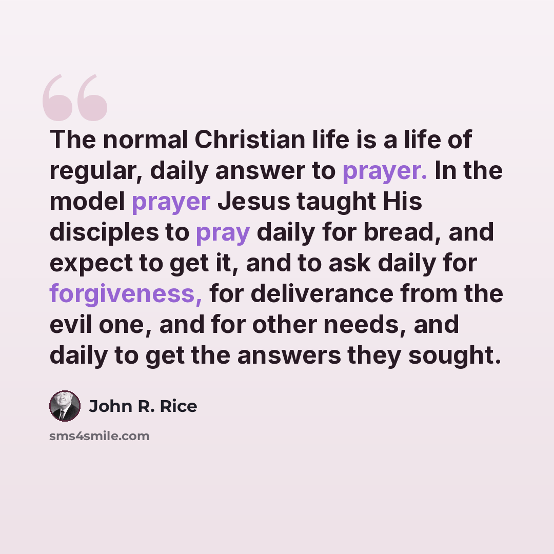 “The normal Christian life is a life of regular, daily answer to prayer. In the model prayer Jesus taught His disciples to pray daily for bread, and expect to get it, and to ask daily for forgiveness, for deliverance from the evil one, and for other needs, and daily to get the answers they sought.” quote by John R. Rice