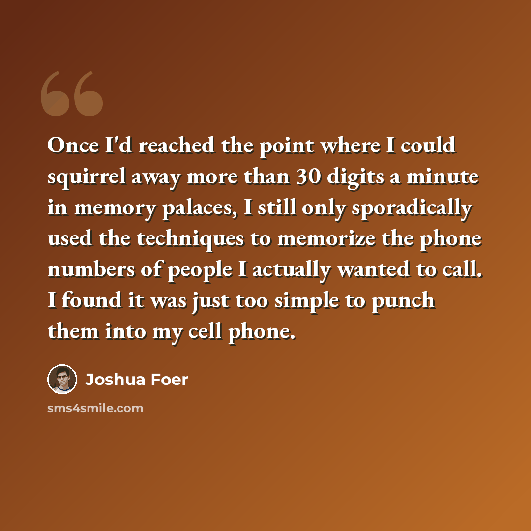 “Once I'd reached the point where I could squirrel away more than 30 digits a minute in memory palaces, I still only sporadically used the techniques to memorize the phone numbers of people I actually wanted to call. I found it was just too simple to punch them into my cell phone.” quote by Joshua Foer