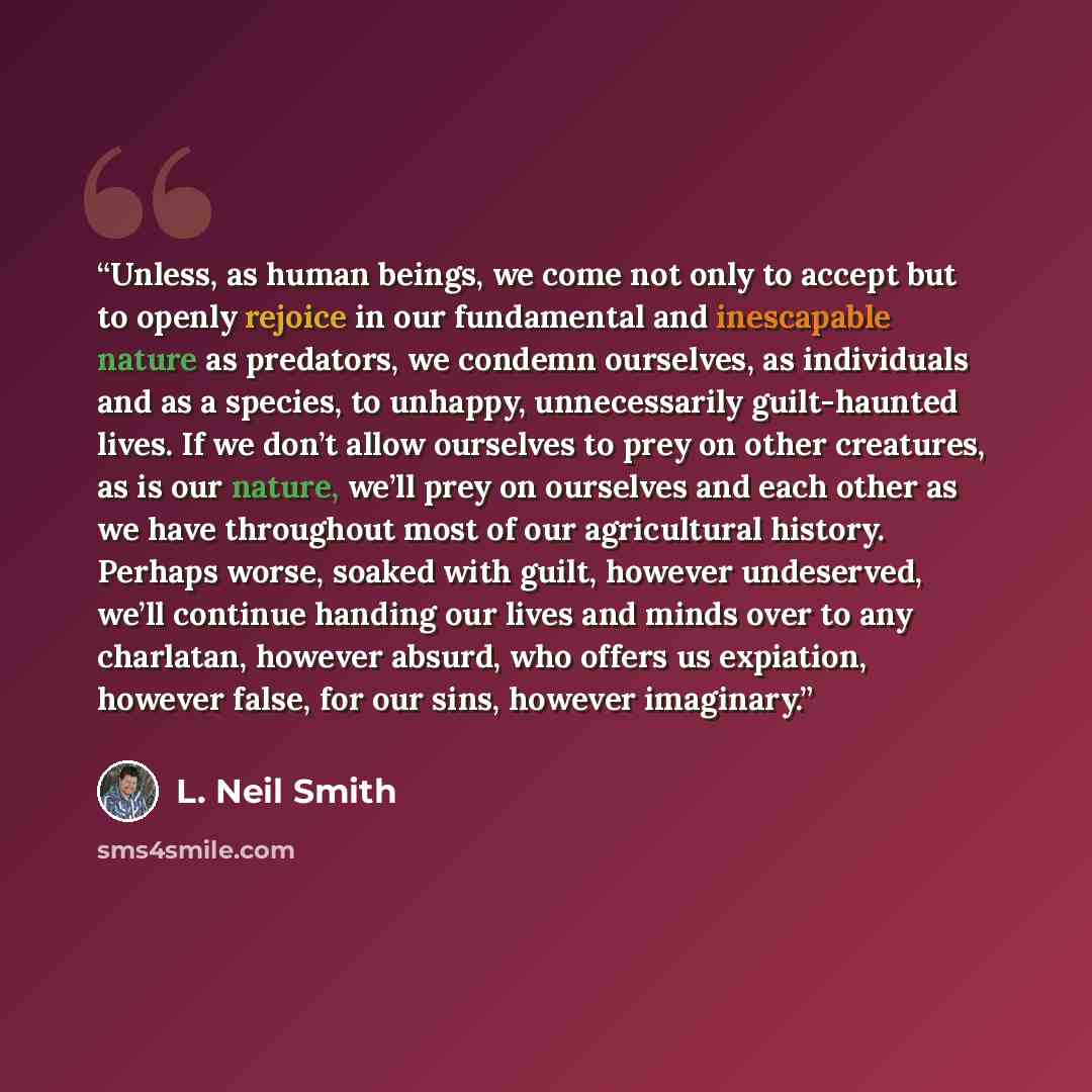 “Unless, as human beings, we come not only to accept but to openly rejoice in our fundamental and inescapable nature as predators, we condemn ourselves, as individuals and as a species, to unhappy, unnecessarily guilt-haunted lives. If we don’t allow ourselves to prey on other creatures, as is our…” quote by L. Neil Smith