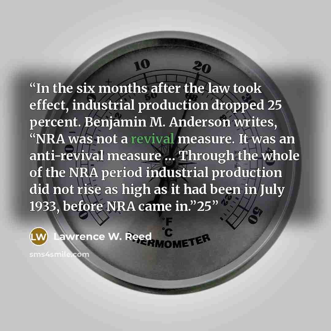 “In the six months after the law took effect, industrial production dropped 25 percent. Benjamin M. Anderson writes, “NRA was not a revival measure. It was an anti-revival measure … Through the whole of the NRA period industrial production did not rise as high as it had been in July 1933, before…” quote by Lawrence W. Reed