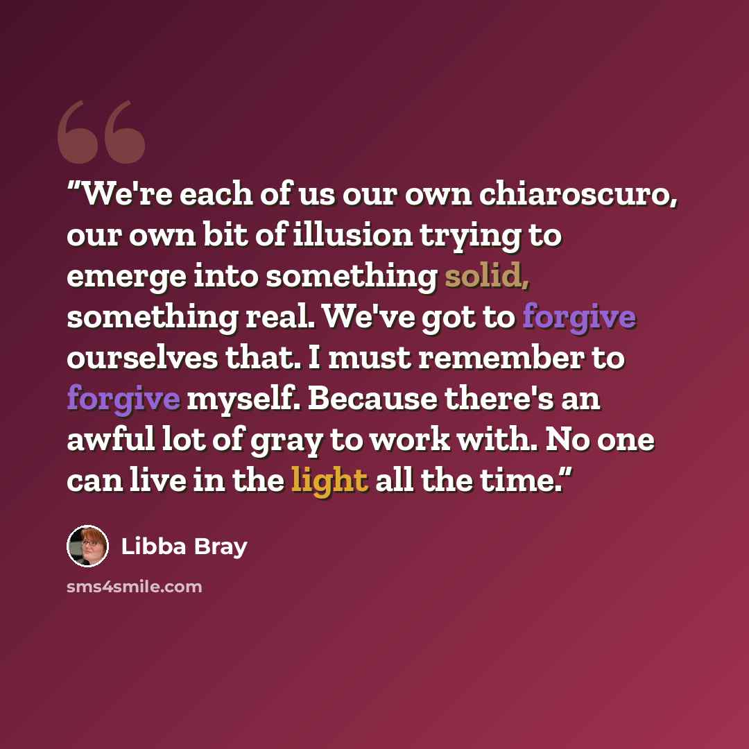 “We're each of us our own chiaroscuro, our own bit of illusion trying to emerge into something solid, something real. We've got to forgive ourselves that. I must remember to forgive myself. Because there's an awful lot of gray to work with. No one can live in the light all the time.” quote by Libba Bray