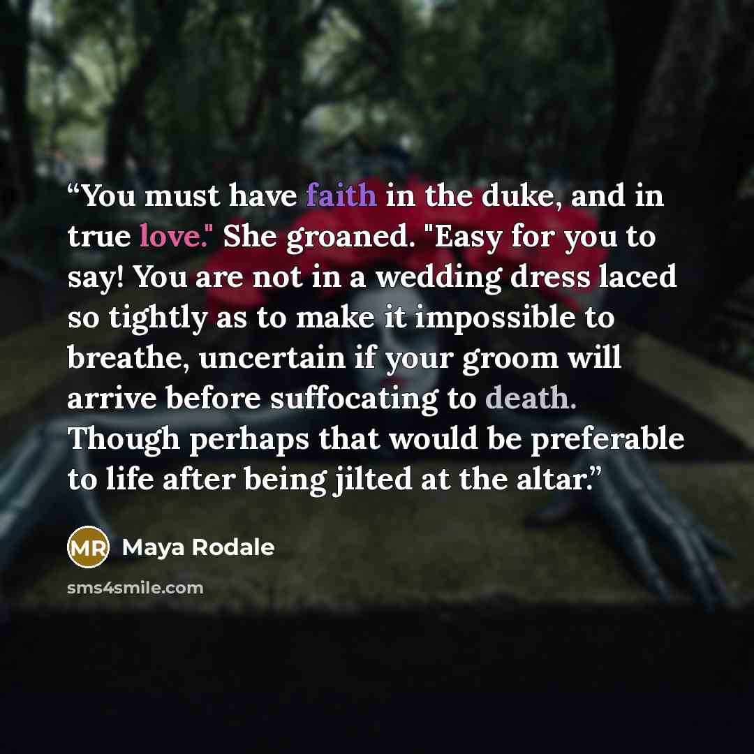 “You must have faith in the duke, and in true love." She groaned. "Easy for you to say! You are not in a wedding dress laced so tightly as to make it impossible to breathe, uncertain if your groom will arrive before suffocating to death. Though perhaps that would be preferable to life after being…” quote by Maya Rodale