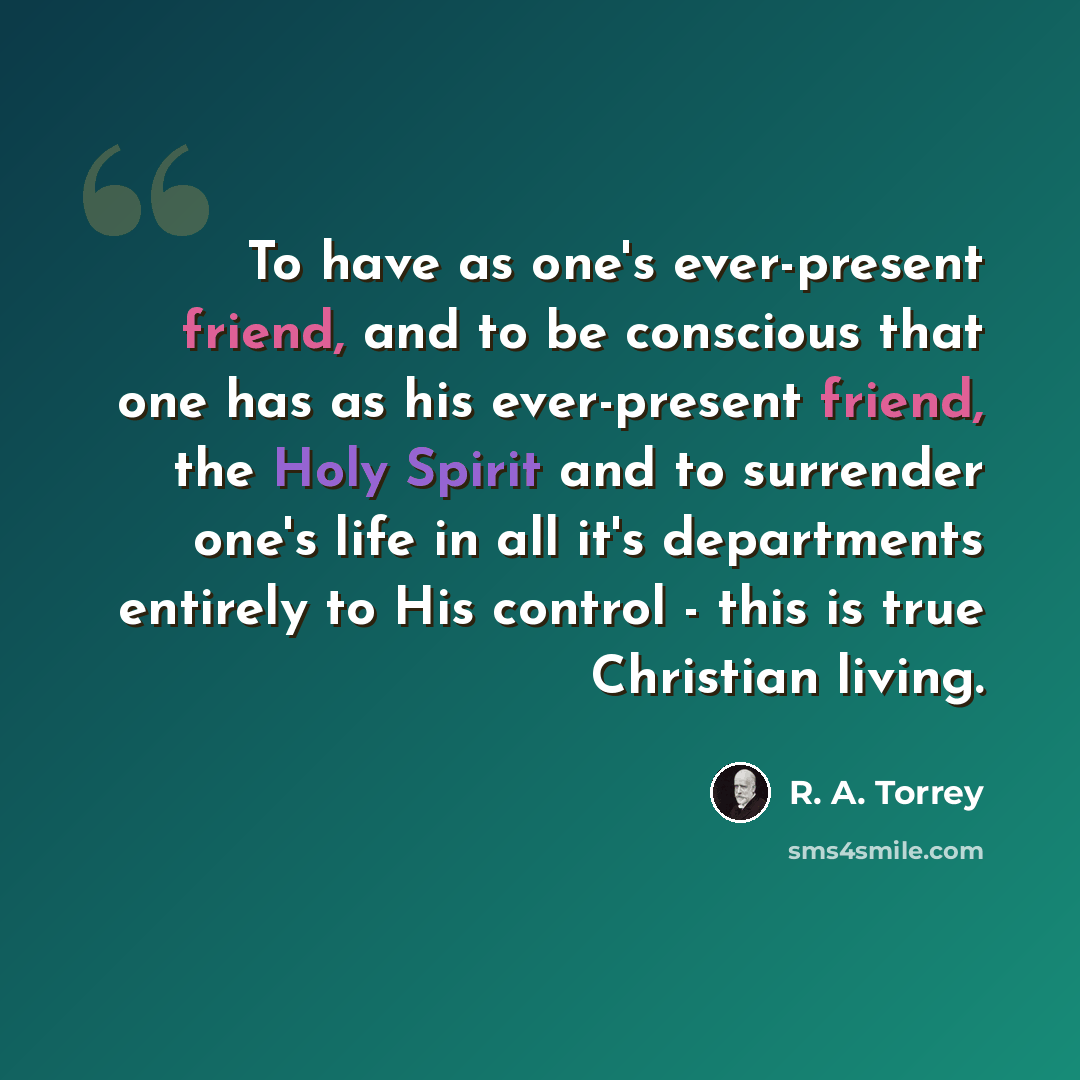 “To have as one's ever-present friend, and to be conscious that one has as his ever-present friend, the Holy Spirit and to surrender one's life in all it's departments entirely to His control - this is true Christian living.” quote by R. A. Torrey
