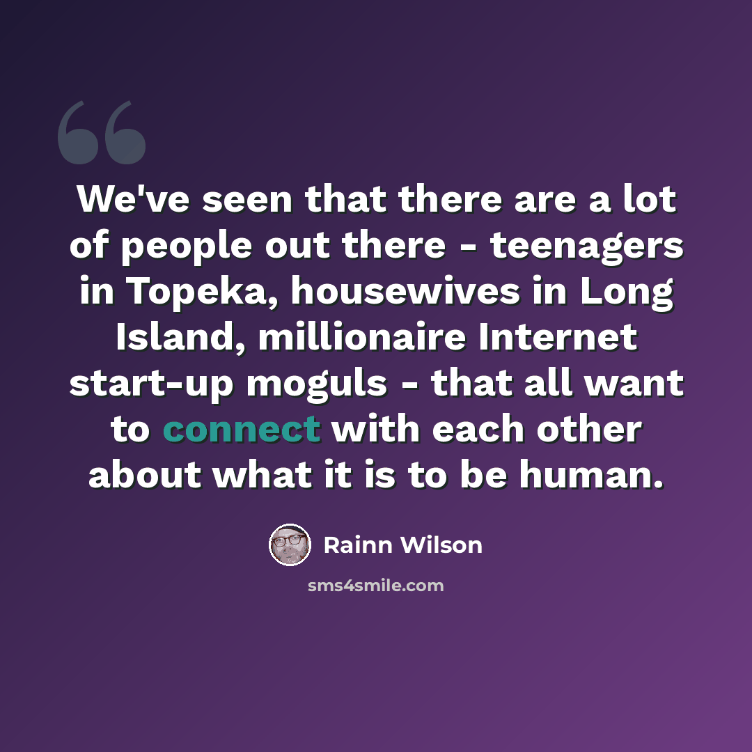 “We've seen that there are a lot of people out there - teenagers in Topeka, housewives in Long Island, millionaire Internet start-up moguls - that all want to connect with each other about what it is to be human.” quote by Rainn Wilson