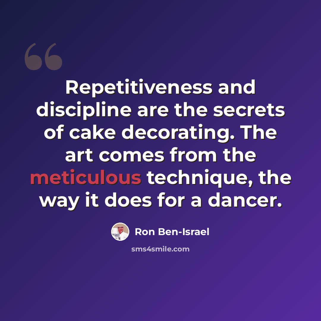 “Repetitiveness and discipline are the secrets of cake decorating. The art comes from the meticulous technique, the way it does for a dancer.” quote by Ron Ben-Israel