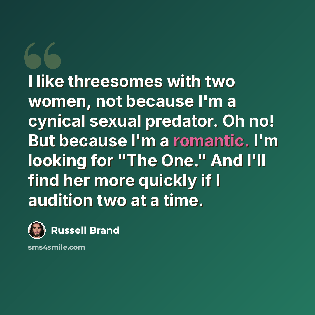 “I like threesomes with two women, not because I'm a cynical sexual predator. Oh no! But because I'm a romantic. I'm looking for "The One." And I'll find her more quickly if I audition two at a time.” quote by Russell Brand