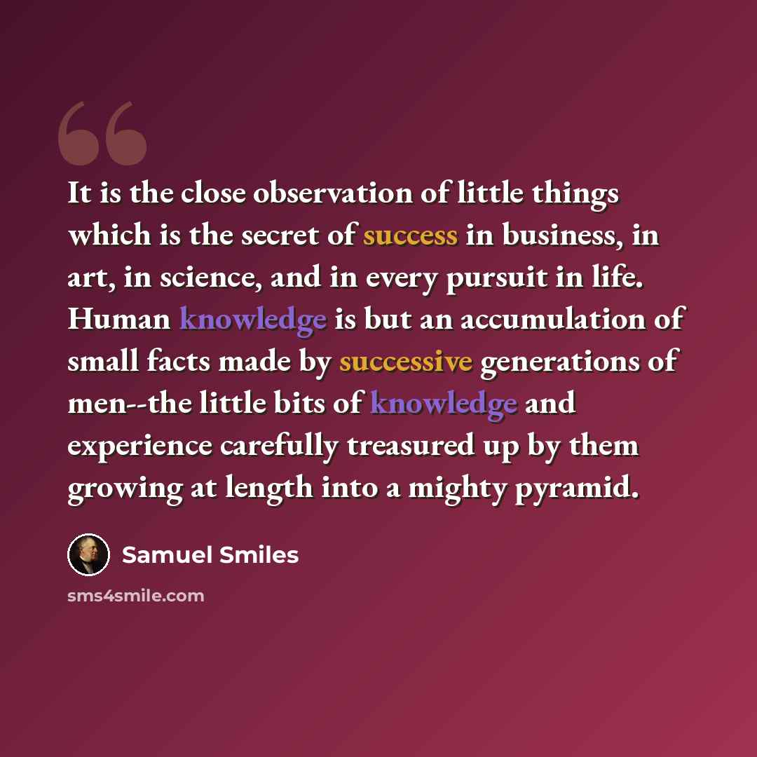 “It is the close observation of little things which is the secret of success in business, in art, in science, and in every pursuit in life. Human knowledge is but an accumulation of small facts made by successive generations of men--the little bits of knowledge and experience carefully treasured up…” quote by Samuel Smiles