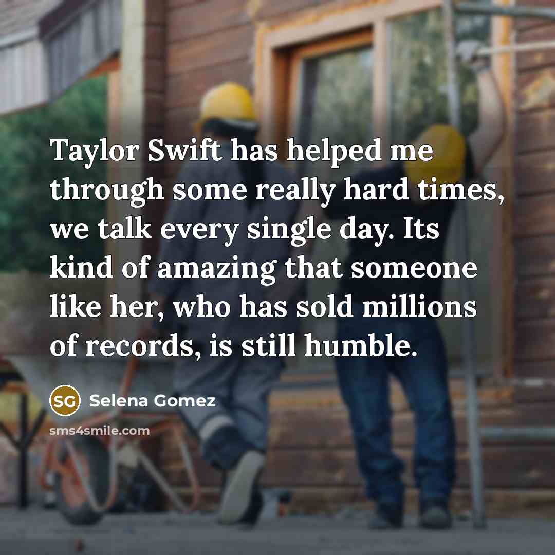 “Taylor Swift has helped me through some really hard times, we talk every single day. Its kind of amazing that someone like her, who has sold millions of records, is still humble.” quote by Selena Gomez