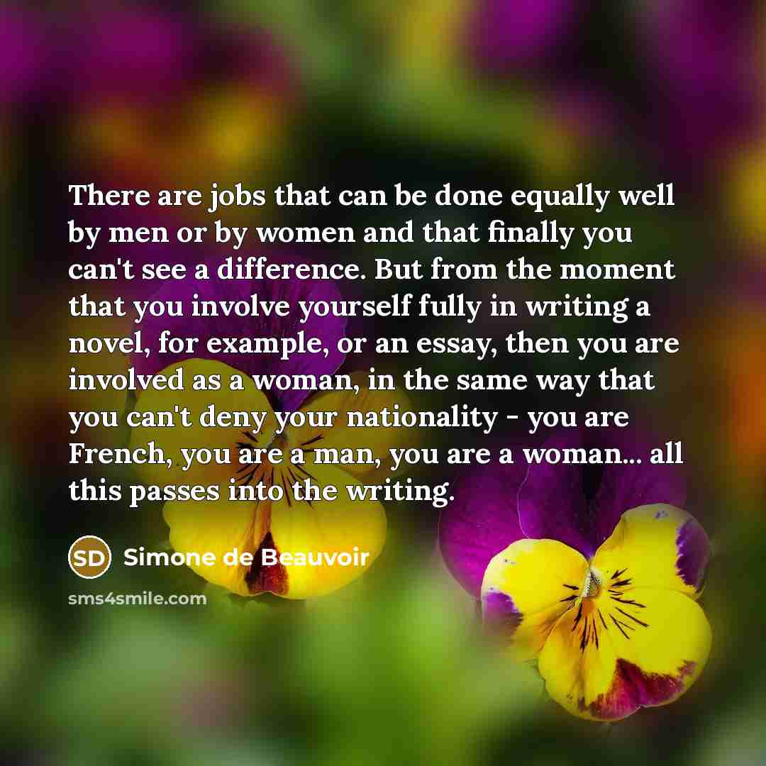 “There are jobs that can be done equally well by men or by women and that finally you can't see a difference. But from the moment that you involve yourself fully in writing a novel, for example, or an essay, then you are involved as a woman, in the same way that you can't deny your nationality…” quote by Simone de Beauvoir