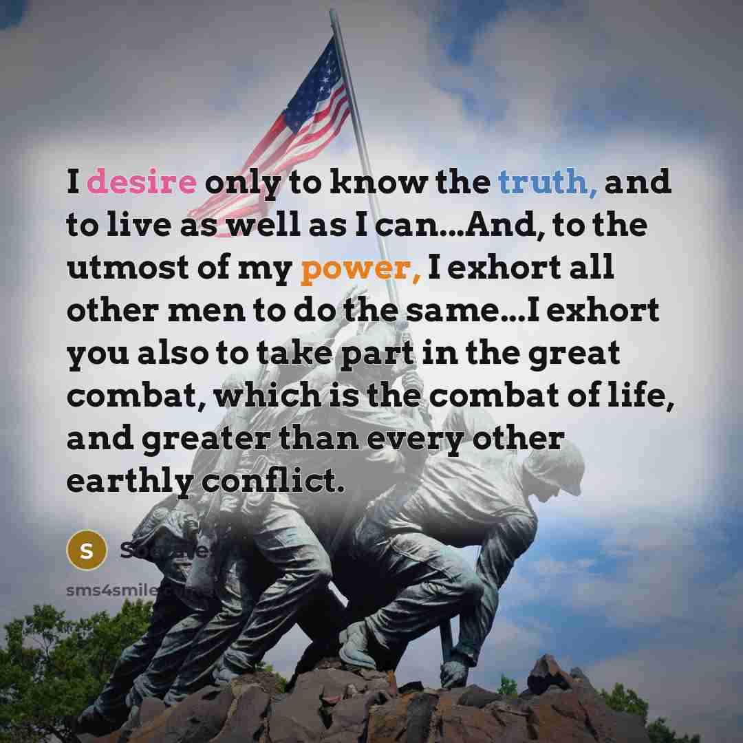 “I desire only to know the truth, and to live as well as I can...And, to the utmost of my power, I exhort all other men to do the same...I exhort you also to take part in the great combat, which is the combat of life, and greater than every other earthly conflict.” quote by Socrates