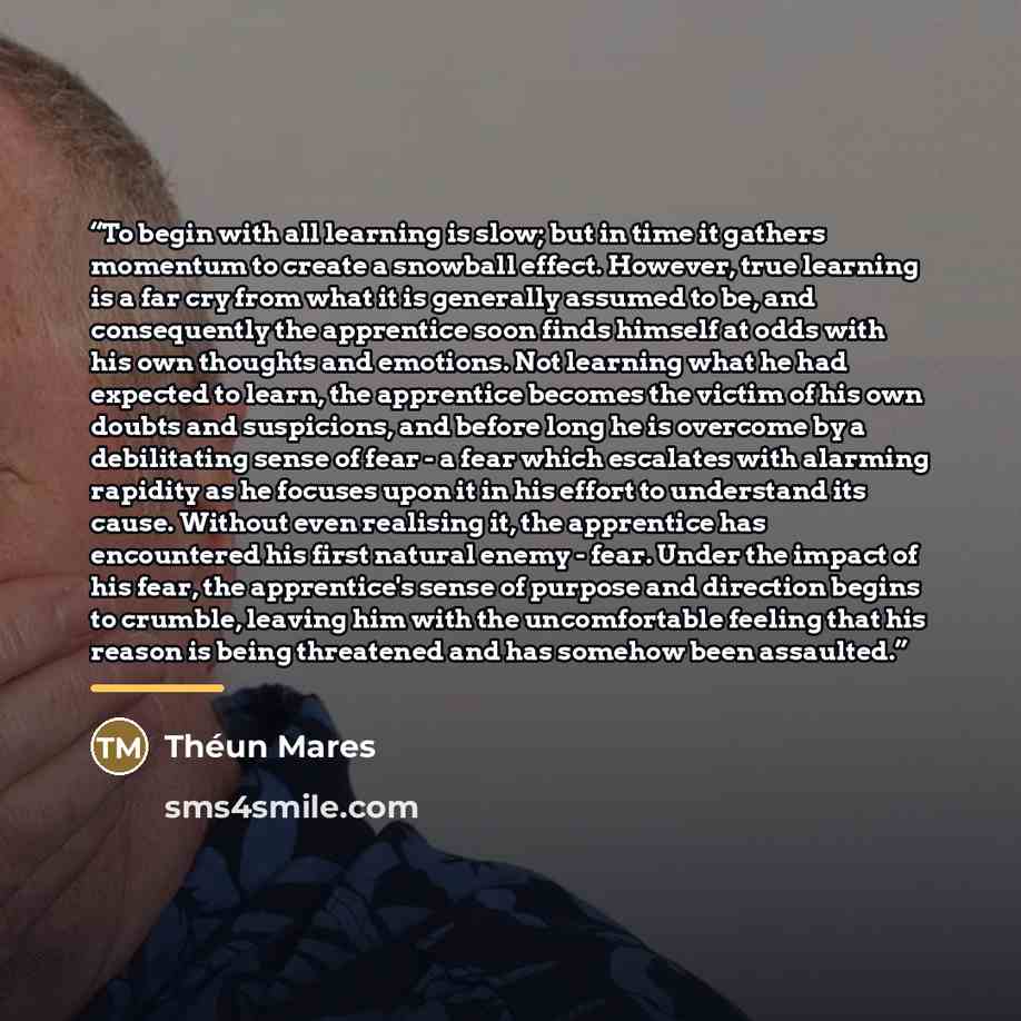 “To begin with all learning is slow; but in time it gathers momentum to create a snowball effect. However, true learning is a far cry from what it is generally assumed to be, and consequently the apprentice soon finds himself at odds with his own thoughts and emotions. Not learning what he had…” quote by Théun Mares