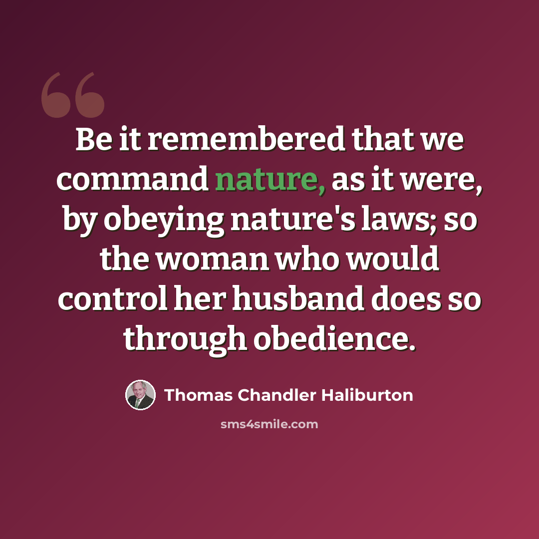 “Be it remembered that we command nature, as it were, by obeying nature's laws; so the woman who would control her husband does so through obedience.” quote by Thomas Chandler Haliburton