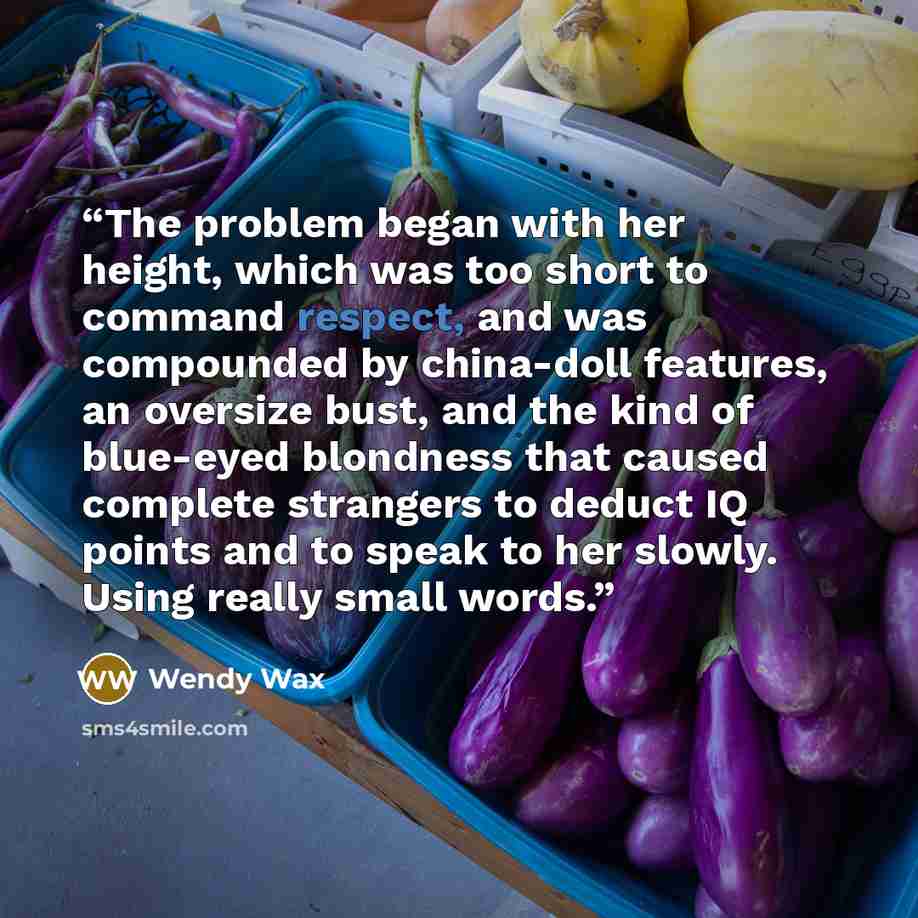 “The problem began with her height, which was too short to command respect, and was compounded by china-doll features, an oversize bust, and the kind of blue-eyed blondness that caused complete strangers to deduct IQ points and to speak to her slowly. Using really small words.” quote by Wendy Wax
