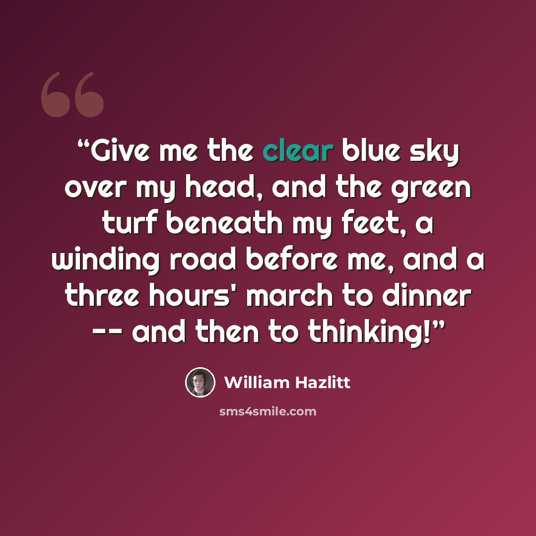 “Give me the clear blue sky over my head, and the green turf beneath my feet, a winding road before me, and a three hours' march to dinner -- and then to thinking!” quote by William Hazlitt