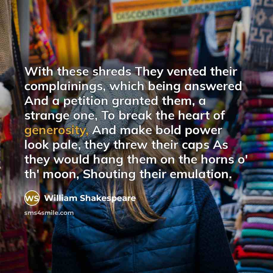 “With these shreds They vented their complainings, which being answered And a petition granted them, a strange one, To break the heart of generosity, And make bold power look pale, they threw their caps As they would hang them on the horns o' th' moon, Shouting their emulation.” quote by William Shakespeare