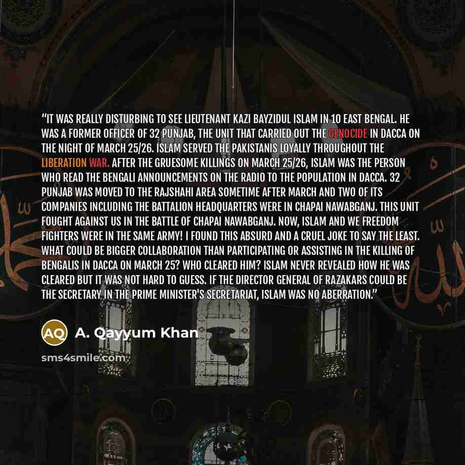 “It was really disturbing to see Lieutenant Kazi Bayzidul Islam in 10 East Bengal. He was a former officer of 32 Punjab, the unit that carried out the genocide in Dacca on the night of March 25/26. Islam served the Pakistanis loyally throughout the liberation war. After the gruesome killings on…” quote by A. Qayyum Khan