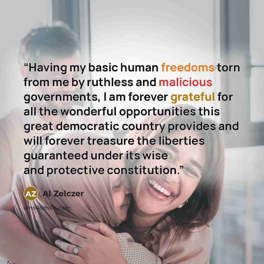 “Having my basic human freedoms torn from me by ruthless and malicious governments, I am forever grateful for all the wonderful opportunities this great democratic country provides and will forever treasure the liberties guaranteed under its wise and protective constitution.” quote by Al Zelczer