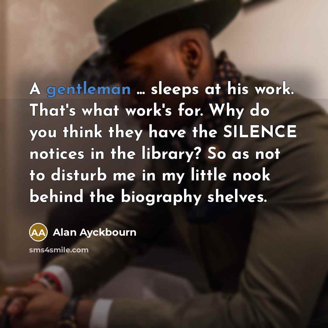 “A gentleman ... sleeps at his work. That's what work's for. Why do you think they have the SILENCE notices in the library? So as not to disturb me in my little nook behind the biography shelves.” quote by Alan Ayckbourn