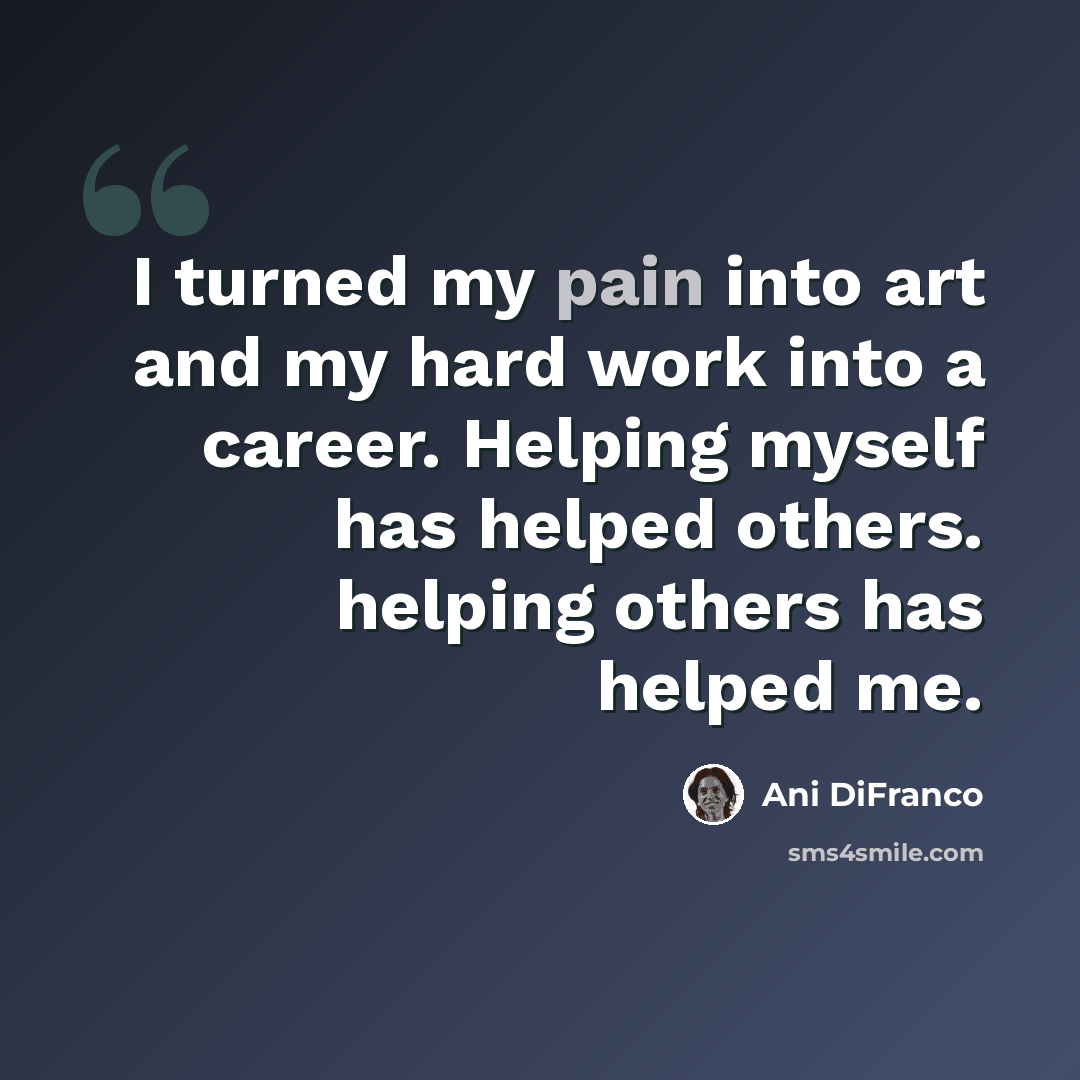 “I turned my pain into art and my hard work into a career. Helping myself has helped others. helping others has helped me.” quote by Ani DiFranco