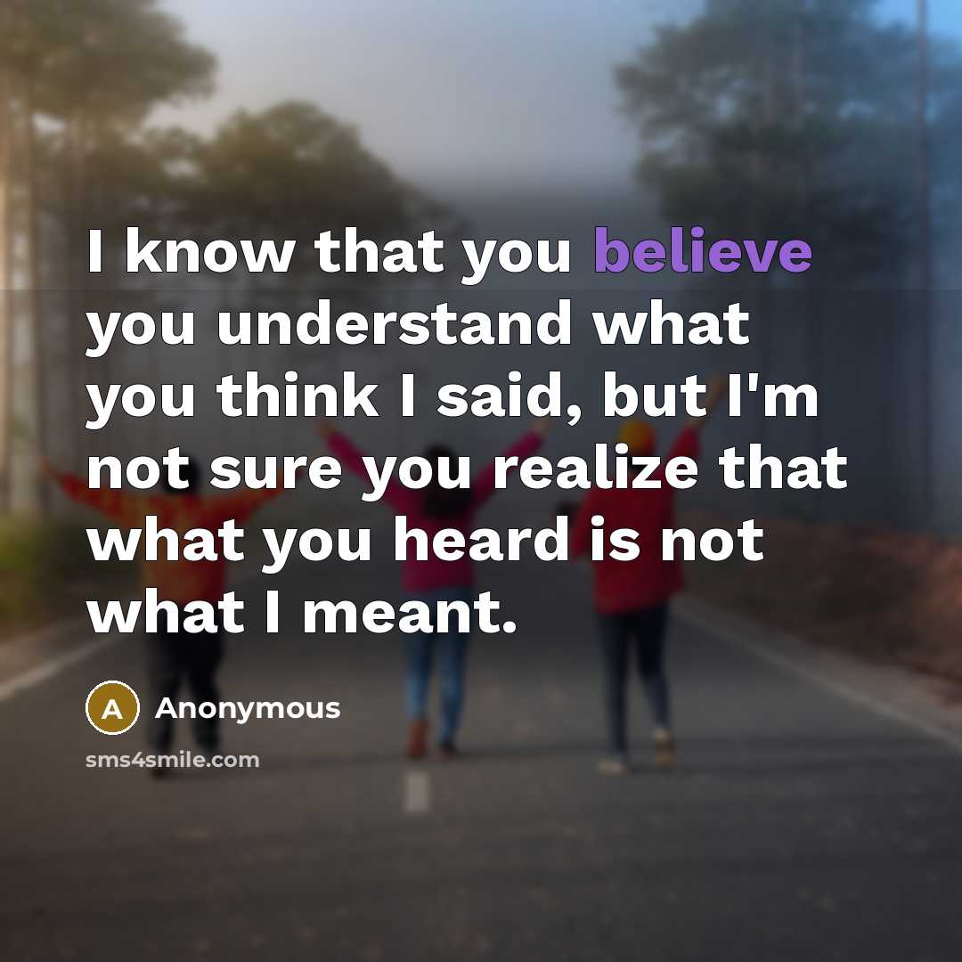 “I know that you believe you understand what you think I said, but I'm not sure you realize that what you heard is not what I meant.” quote by Anonymous