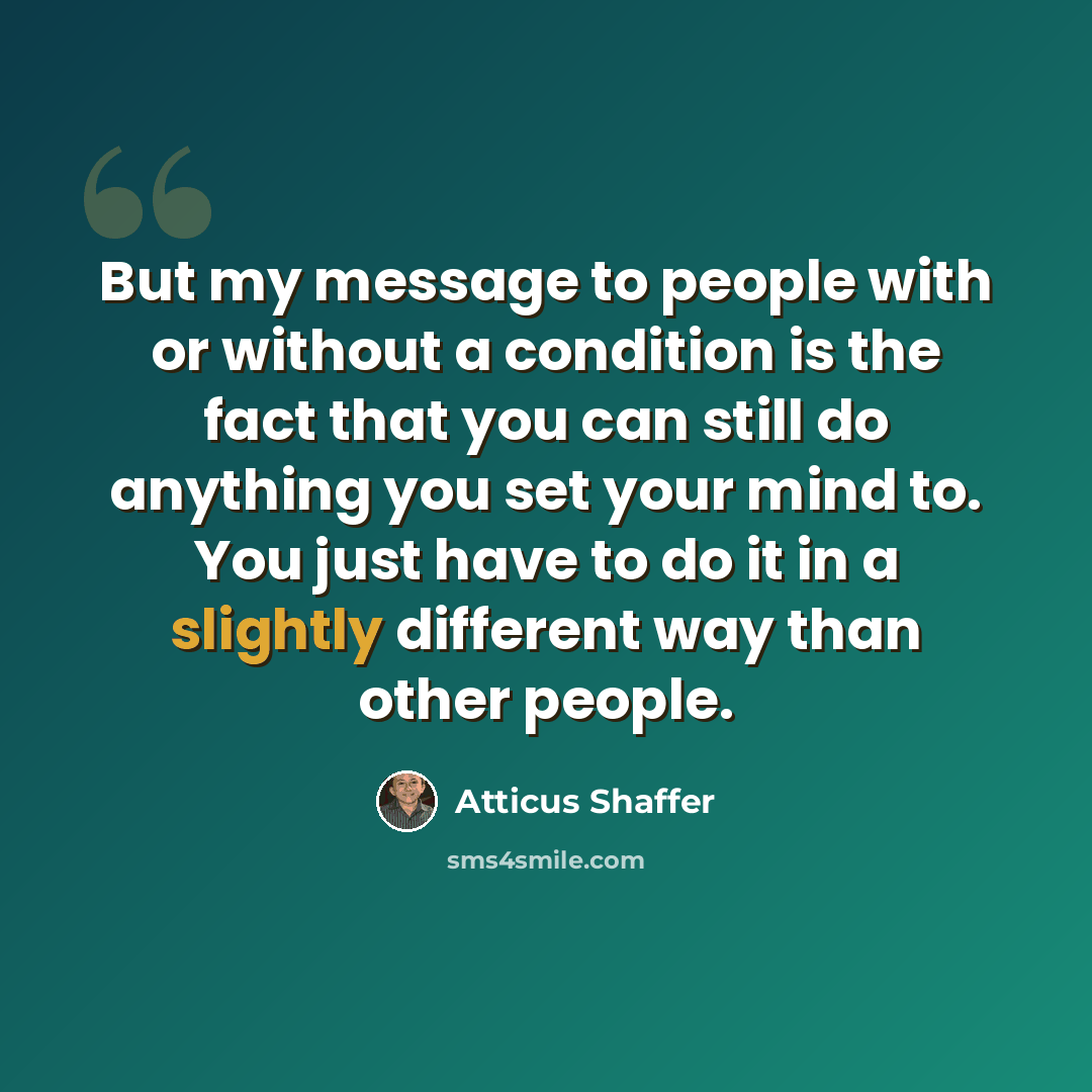 “But my message to people with or without a condition is the fact that you can still do anything you set your mind to. You just have to do it in a slightly different way than other people.” quote by Atticus Shaffer
