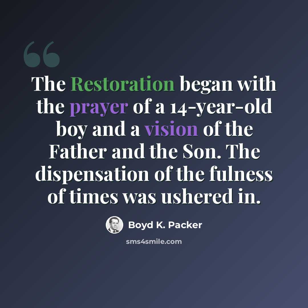 “The Restoration began with the prayer of a 14-year-old boy and a vision of the Father and the Son. The dispensation of the fulness of times was ushered in.” quote by Boyd K. Packer