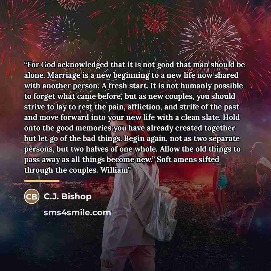 “For God acknowledged that it is not good that man should be alone. Marriage is a new beginning to a new life now shared with another person. A fresh start. It is not humanly possible to forget what came before, but as new couples, you should strive to lay to rest the pain, affliction, and strife…” quote by C.J. Bishop