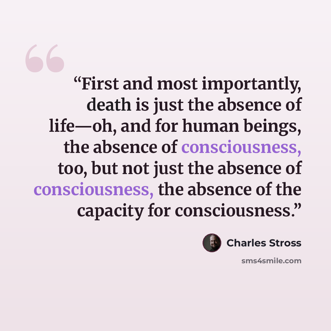 “First and most importantly, death is just the absence of life—oh, and for human beings, the absence of consciousness, too, but not just the absence of consciousness, the absence of the capacity for consciousness.” quote by Charles Stross