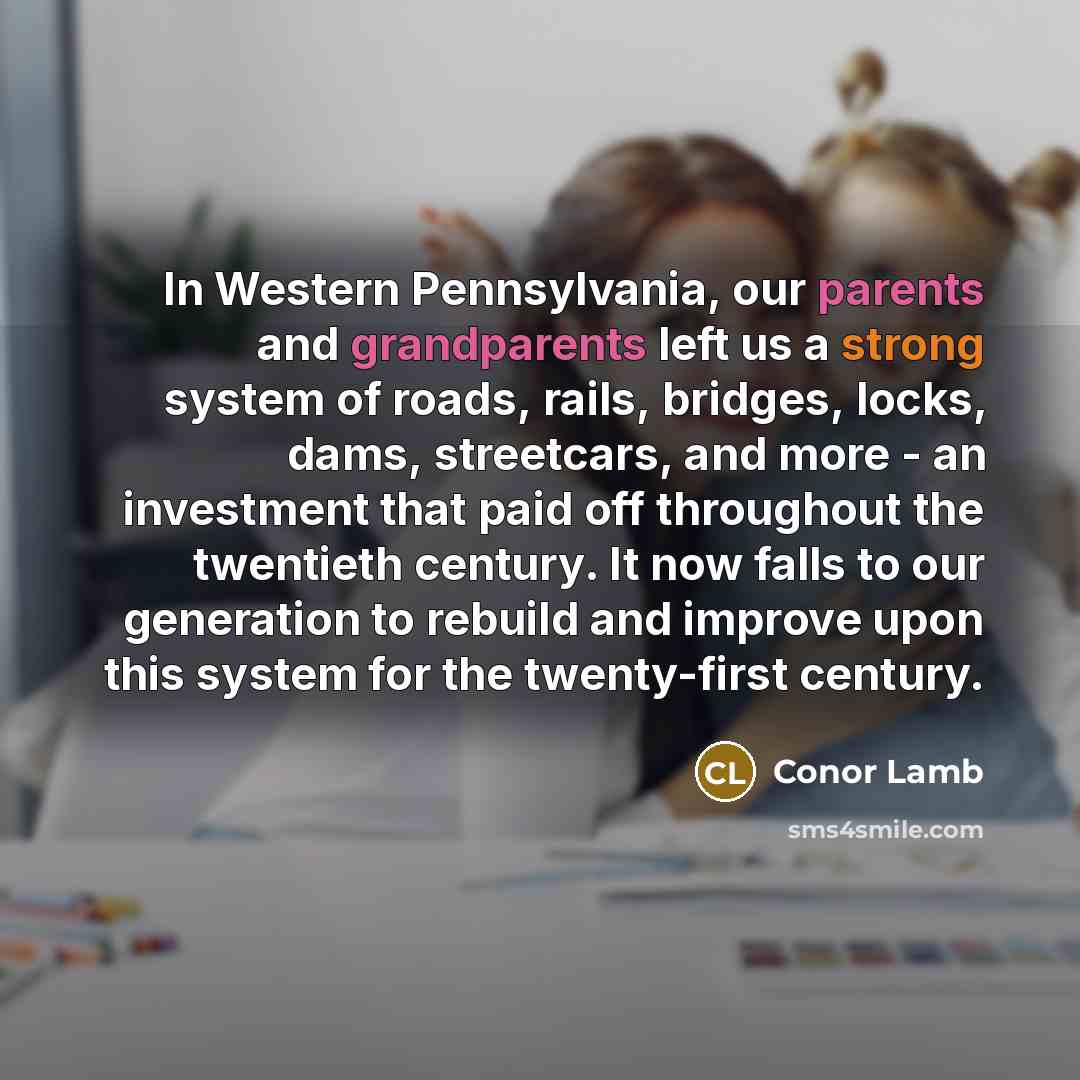 “In Western Pennsylvania, our parents and grandparents left us a strong system of roads, rails, bridges, locks, dams, streetcars, and more - an investment that paid off throughout the twentieth century. It now falls to our generation to rebuild and improve upon this system for the twenty-first…” quote by Conor Lamb