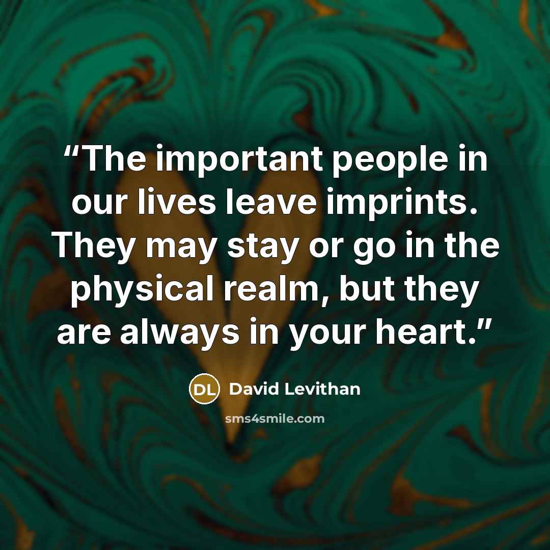 “The important people in our lives leave imprints. They may stay or go in the physical realm, but they are always in your heart.” quote by David Levithan