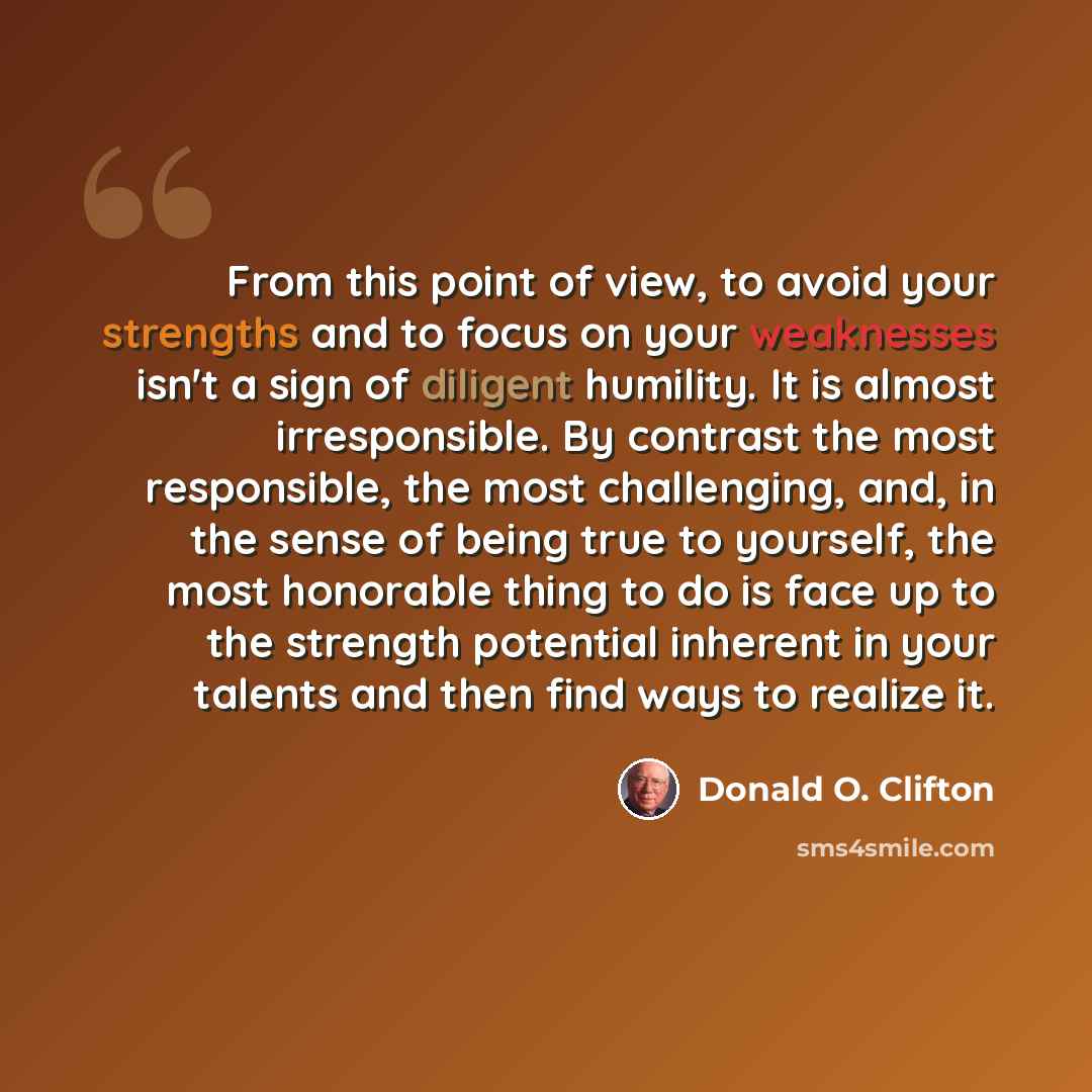 “From this point of view, to avoid your strengths and to focus on your weaknesses isn't a sign of diligent humility. It is almost irresponsible. By contrast the most responsible, the most challenging, and, in the sense of being true to yourself, the most honorable thing to do is face up to the…” quote by Donald O. Clifton