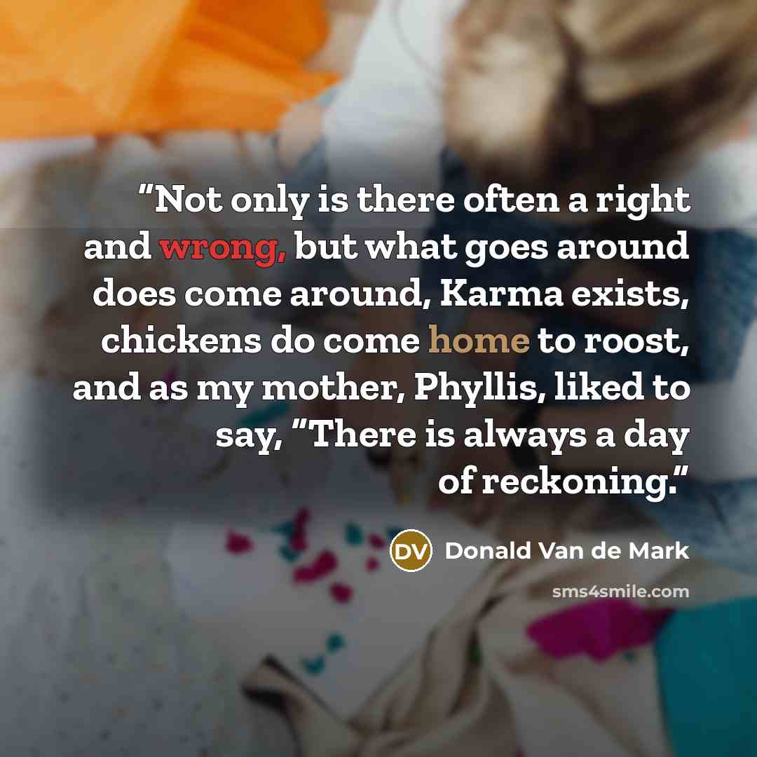 “Not only is there often a right and wrong, but what goes around does come around, Karma exists, chickens do come home to roost, and as my mother, Phyllis, liked to say, “There is always a day of reckoning.” quote by Donald Van de Mark