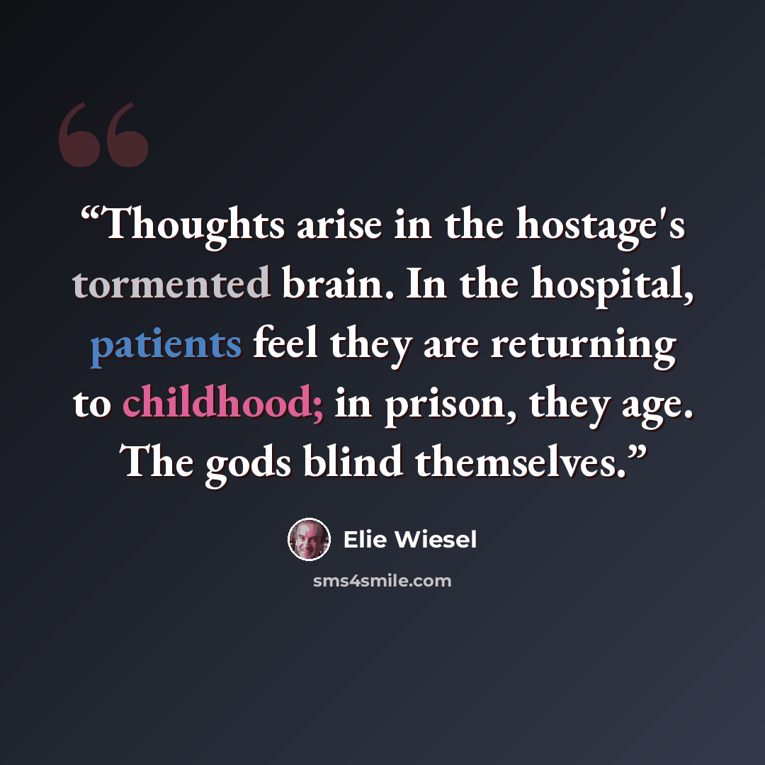 “Thoughts arise in the hostage's tormented brain. In the hospital, patients feel they are returning to childhood; in prison, they age. The gods blind themselves.” quote by Elie Wiesel