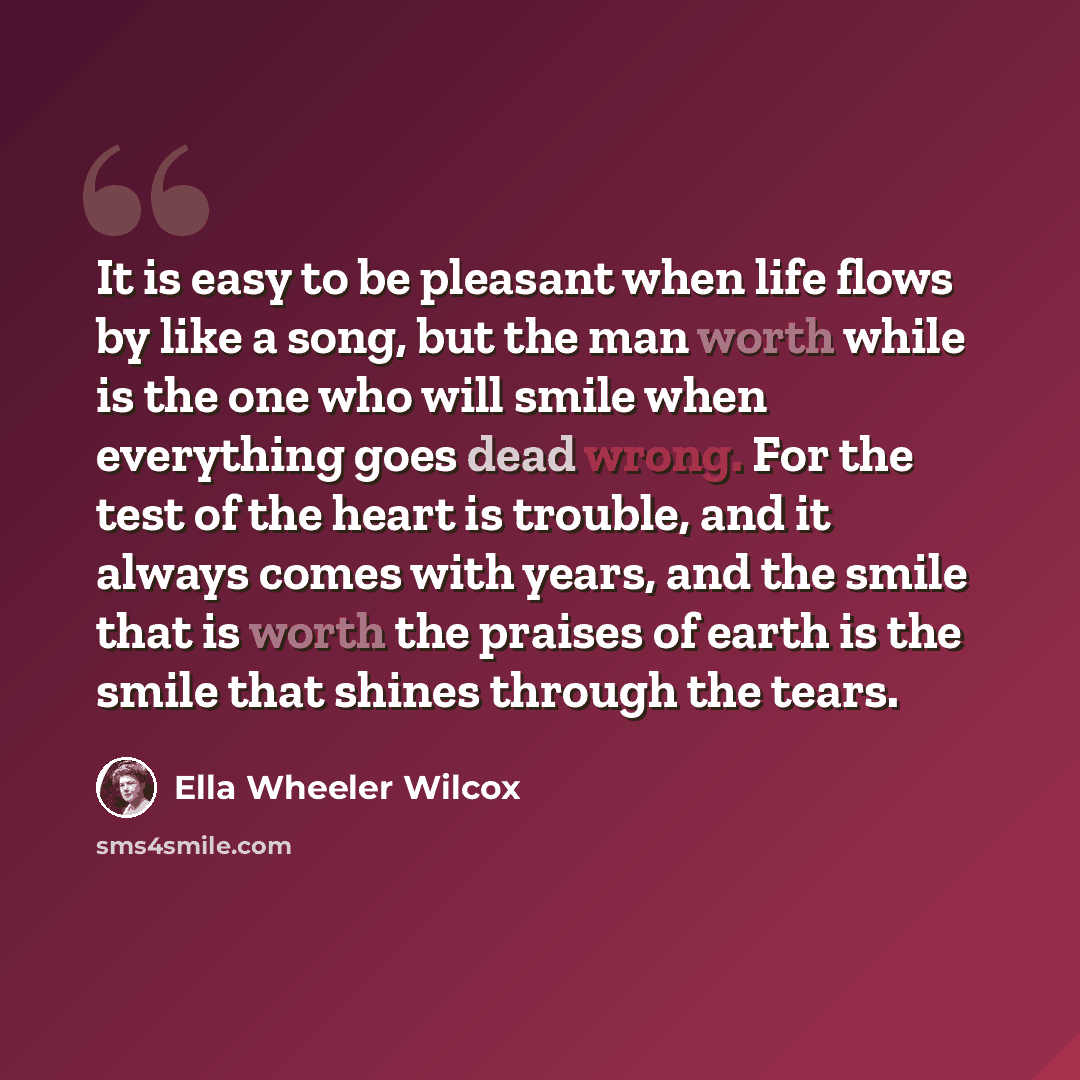 “It is easy to be pleasant when life flows by like a song, but the man worth while is the one who will smile when everything goes dead wrong. For the test of the heart is trouble, and it always comes with years, and the smile that is worth the praises of earth is the smile that shines through the…” quote by Ella Wheeler Wilcox