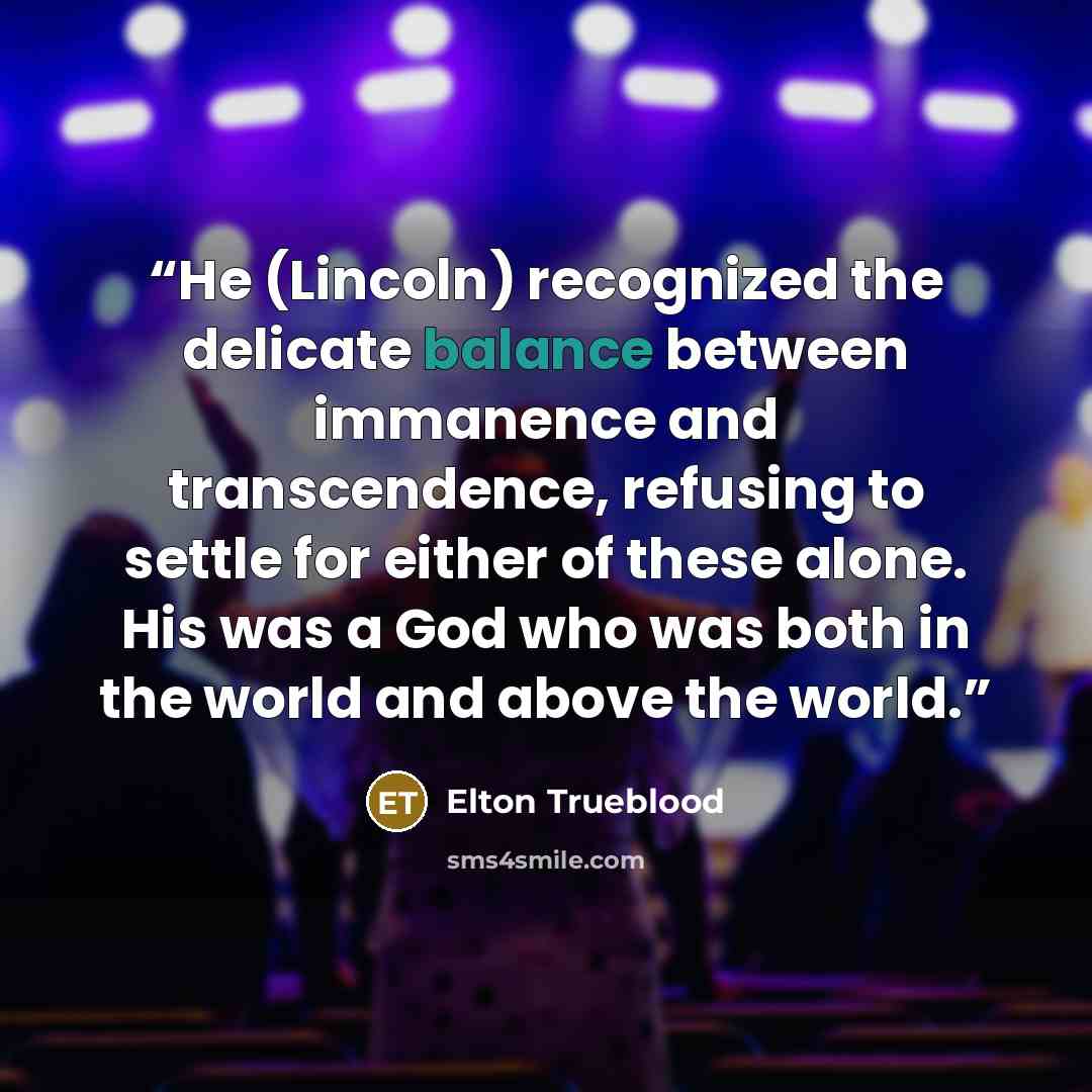 “He (Lincoln) recognized the delicate balance between immanence and transcendence, refusing to settle for either of these alone. His was a God who was both in the world and above the world.” quote by Elton Trueblood
