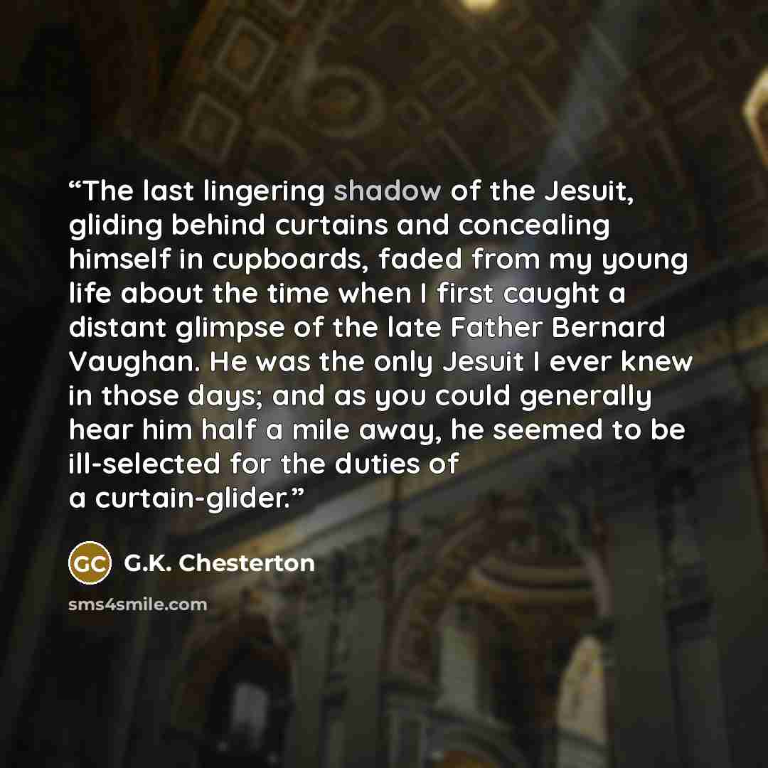 “The last lingering shadow of the Jesuit, gliding behind curtains and concealing himself in cupboards, faded from my young life about the time when I first caught a distant glimpse of the late Father Bernard Vaughan. He was the only Jesuit I ever knew in those days; and as you could generally hear…” quote by G.K. Chesterton