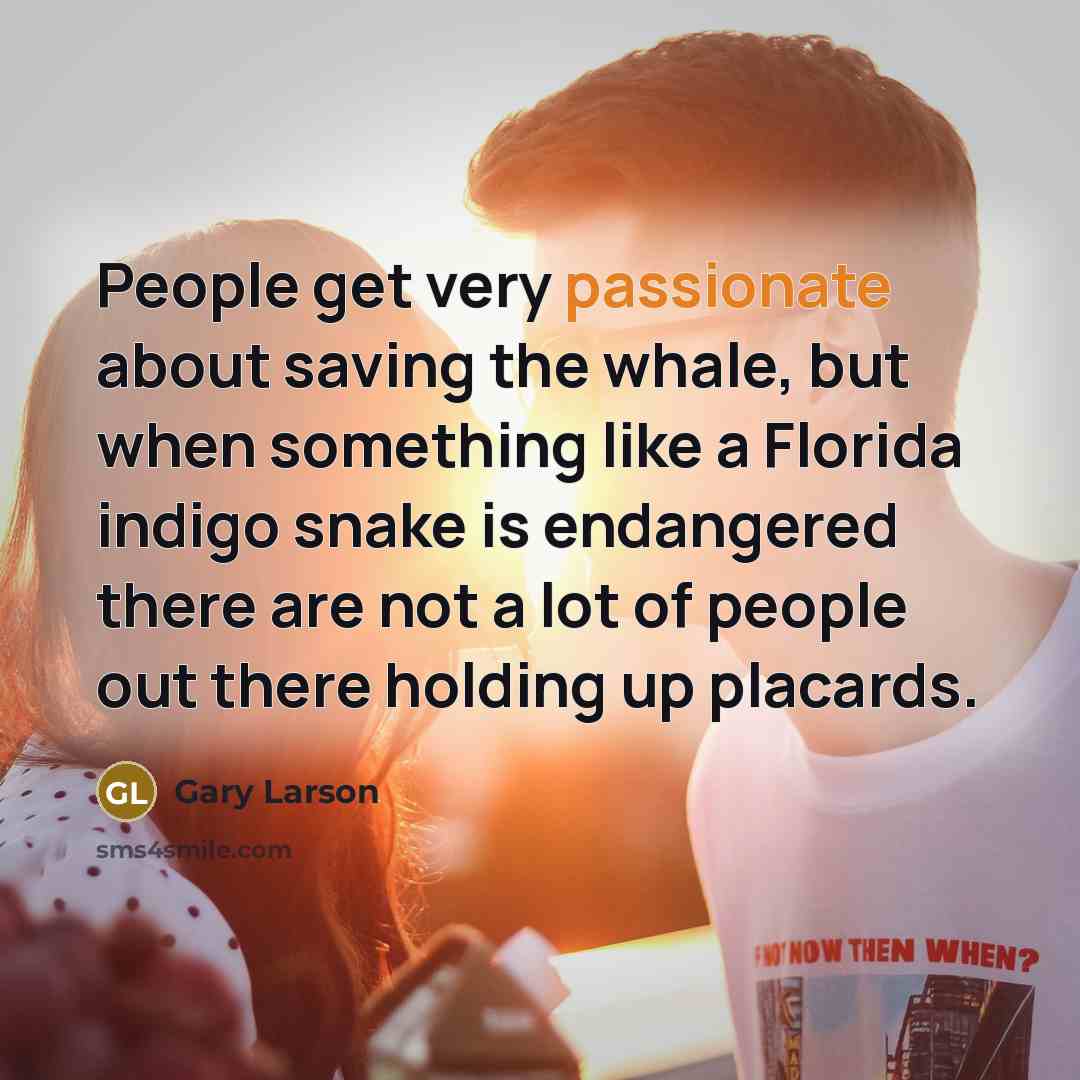 “People get very passionate about saving the whale, but when something like a Florida indigo snake is endangered there are not a lot of people out there holding up placards.” quote by Gary Larson