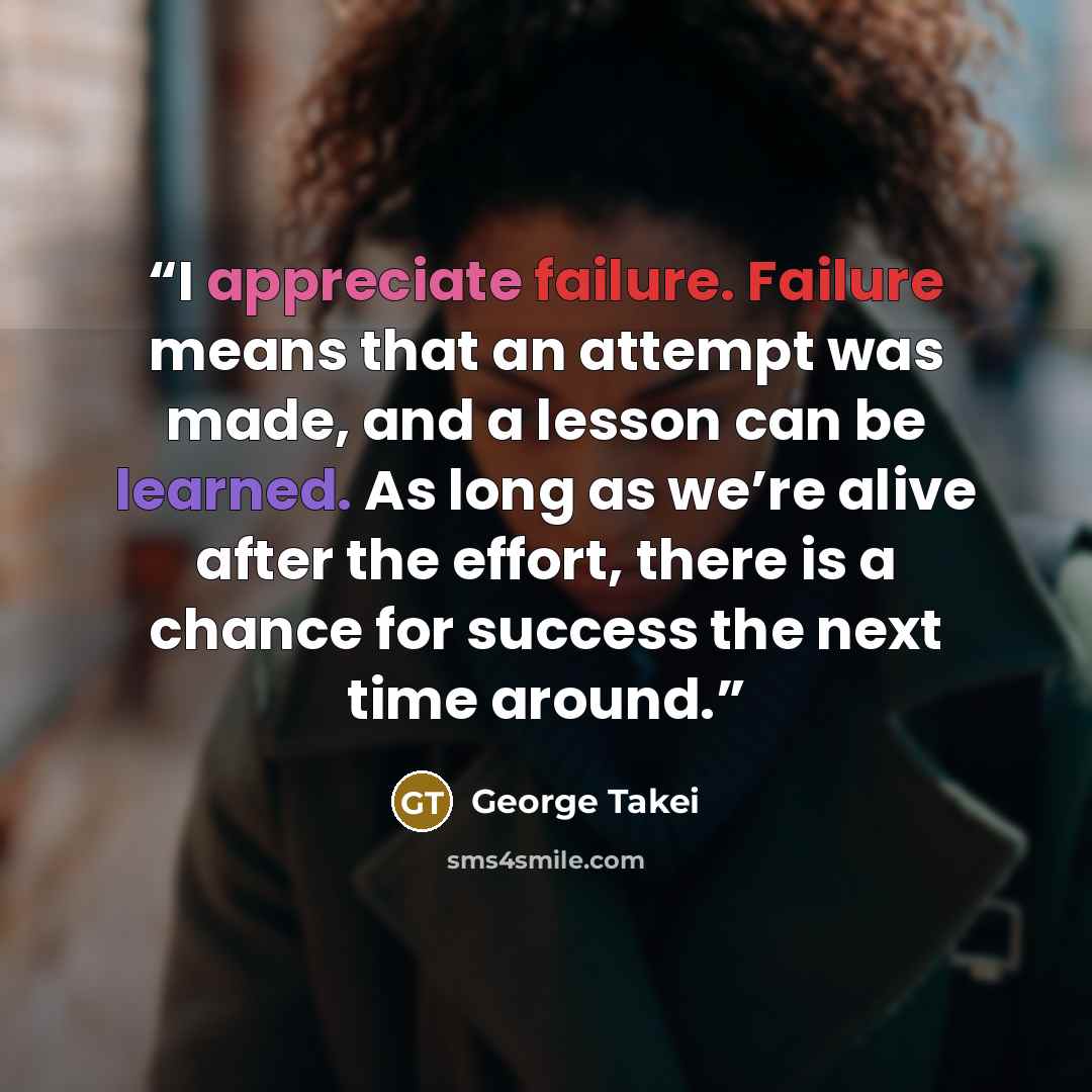 “I appreciate failure. Failure means that an attempt was made, and a lesson can be learned. As long as we’re alive after the effort, there is a chance for success the next time around.” quote by George Takei